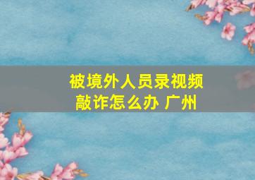 被境外人员录视频敲诈怎么办 广州